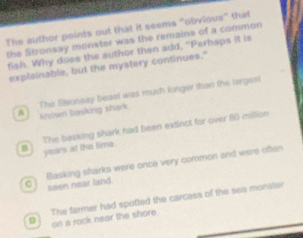 The author points out that it seems "obvious" that
the Stronsay monster was the remains of a common
fish. Why dose the author then add, "Perhaps it is
explainable, but the mystery continues."
The Seronsay beast was much longer than the largest
known basking shark .
The basking shark had been extinct for over 80 million
B years at the time.
Basking sharks were once very common and were often
。 seen near land.
The farmer had spotted the carcass of the sea munster
0 on a rock near the shore.