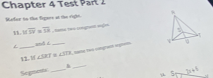 Chapter 4 Test Part 2 
Refer to the figure at the right. 
IL If overline SV≌ overline SR , nome tve congerent angls. 
and ∠ 
_12. If ∠ SRT≌ ∠ STR _ Mäte ine cmgment segmens. 
_& 
Segments_ 
S 2x+6