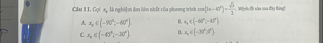 Gọi x_0 là nghiệm âm lớn nhất của phương trình cos (5x-45°)= sqrt(3)/2  Mệnh đề nào sau đây đúng?
B.
A. x_0∈ (-90°;-60°). x_0∈ (-60°;-45°).
C. x_0∈ (-45°;-30°).
D. x_0∈ (-30°;0°).