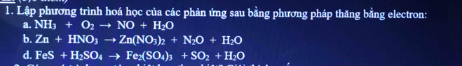 Lập phương trình hoá học của các phản ứng sau bằng phương pháp thăng bằng electron: 
a. NH_3+O_2to NO+H_2O
b. Zn+HNO_3to Zn(NO_3)_2+N_2O+H_2O
d. FeS+H_2SO_4to Fe_2(SO_4)_3+SO_2+H_2O