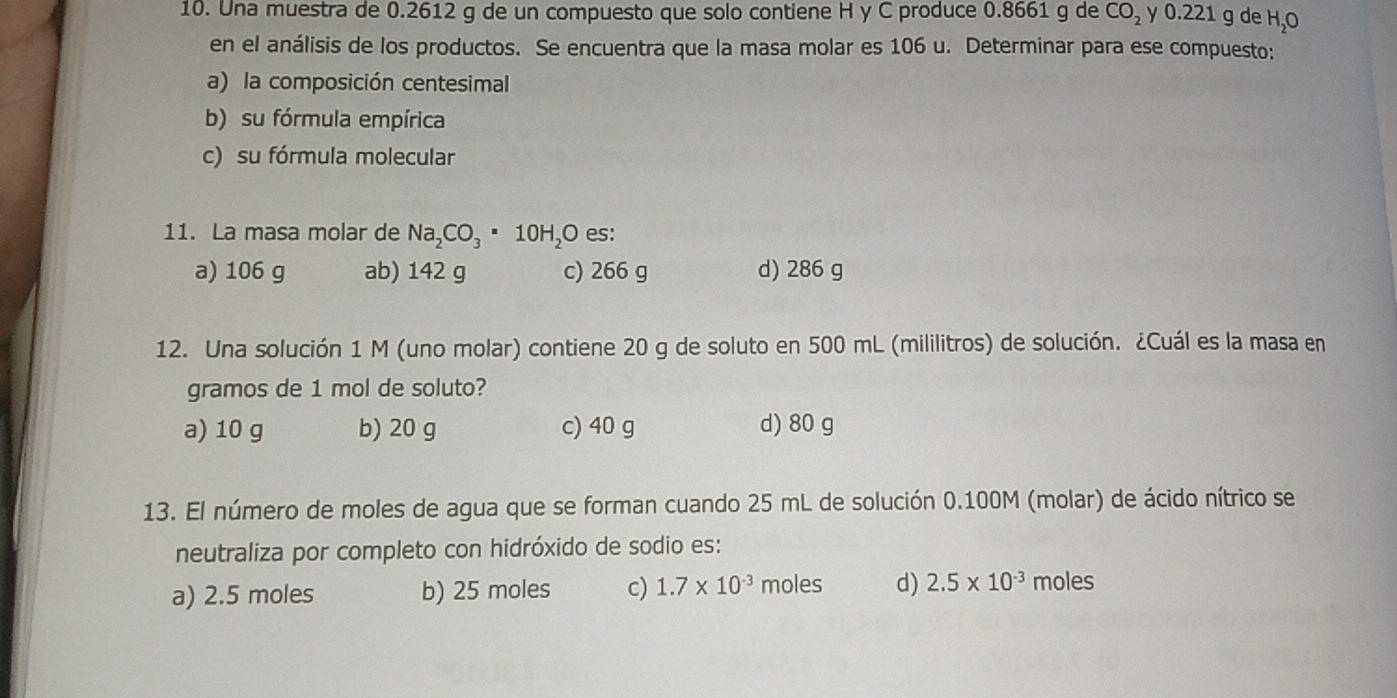 Una muestra de 0.2612 g de un compuesto que solo contiene H y C produce 0.8661 g de CO_2 y 0.221 g de 10 a
en el análisis de los productos. Se encuentra que la masa molar es 106 u. Determinar para ese compuesto:
a) la composición centesimal
b) su fórmula empírica
c) su fórmula molecular
11. La masa molar de Na_2CO_3=10H_2O es:
a) 106 g ab) 142 g c) 266 g d) 286 g
12. Una solución 1 M (uno molar) contiene 20 g de soluto en 500 mL (mililitros) de solución. ¿Cuál es la masa en
gramos de 1 mol de soluto?
a) 10 g b) 20 g c) 40 g d) 80 g
13. El número de moles de agua que se forman cuando 25 mL de solución 0.100M (molar) de ácido nítrico se
neutraliza por completo con hidróxido de sodio es:
a) 2.5 moles b) 25 moles c) 1.7* 10^(-3) moles d) 2.5* 10^(-3) moles