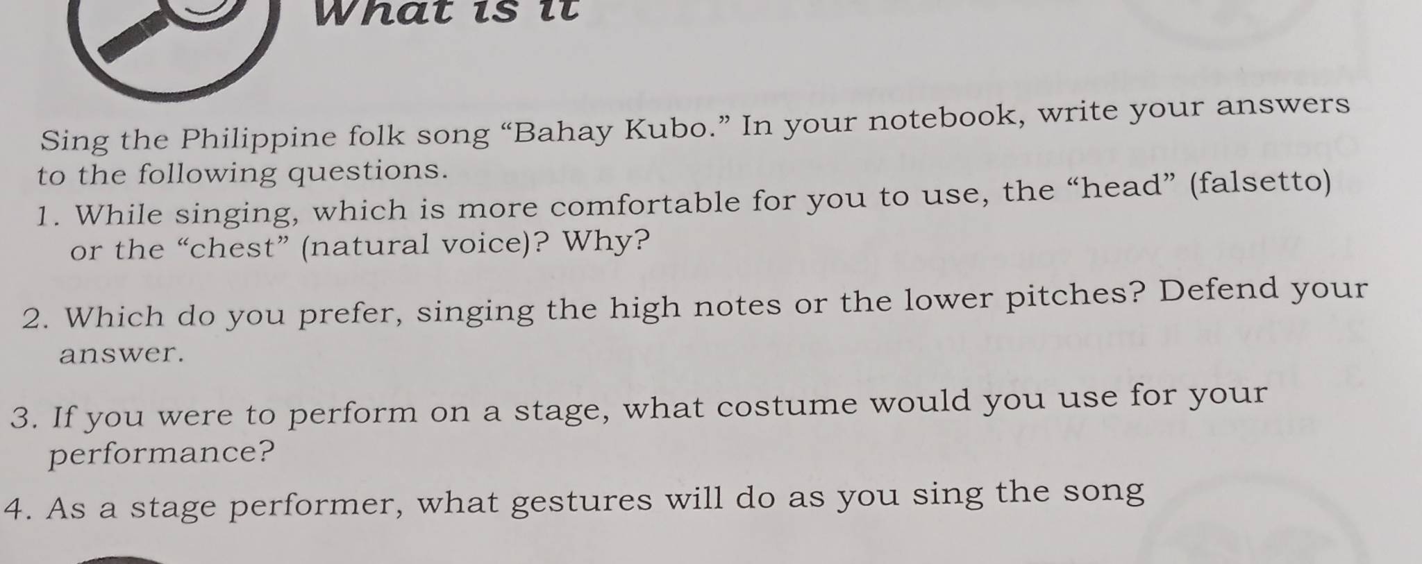 What is it 
Sing the Philippine folk song “Bahay Kubo.” In your notebook, write your answers 
to the following questions. 
1. While singing, which is more comfortable for you to use, the “head” (falsetto) 
or the “chest” (natural voice)? Why? 
2. Which do you prefer, singing the high notes or the lower pitches? Defend your 
answer. 
3. If you were to perform on a stage, what costume would you use for your 
performance? 
4. As a stage performer, what gestures will do as you sing the song