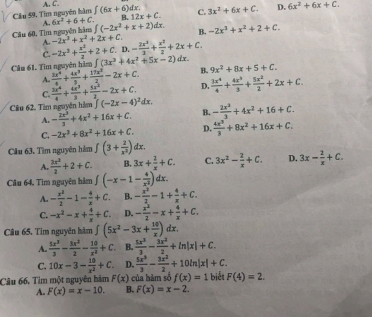 A. C.
Câu 59, Tìm nguyên hàm ∈t (6x+6)dx. C. 3x^2+6x+C. D. 6x^2+6x+C.
A. 6x^2+6+C. B. 12x+C.
Câu 60, Tìm nguyên hàm ∈t (-2x^2+x+2)dx. B. -2x^3+x^2+2+C.
A. -2x^3+x^2+2x+C.
C. -2x^3+ x^2/2 +2+C D. - 2x^3/3 + x^2/2 +2x+C.
Câu 61. Tìm nguyên hàm ∈t (3x^3+4x^2+5x-2)dx. 9x^2+8x+5+C.
A.  3x^4/4 + 4x^3/3 + 17x^2/2 -2x+C. B.
C.  3x^4/4 + 4x^3/3 + 5x^2/2 -2x+C. D.  3x^4/4 + 4x^3/3 + 5x^2/2 +2x+C.
Câu 62. Tìm nguyên hàm ∈t (-2x-4)^2dx. - 2x^3/3 +4x^2+16+C.
A. - 2x^3/3 +4x^2+16x+C. B.
C. -2x^3+8x^2+16x+C. D.  4x^3/3 +8x^2+16x+C.
Câu 63. Tìm nguyên hàm ∈t (3+ 2/x^2 )dx.
A.  3x^2/2 +2+C. B. 3x+ 2/x +C. C. 3x^2- 2/x +C. D. 3x- 2/x +C.
Câu 64. Tìm nguyên hàm ∈t (-x-1- 4/x^2 )dx.
A. - x^2/2 -1- 4/x +C. B. - x^2/2 -1+ 4/x +C.
C. -x^2-x+ 4/x +C. D. - x^2/2 -x+ 4/x +C.
Câu 65. Tìm nguyên hàm ∈t (5x^2-3x+ 10/x )dx.
A.  5x^3/3 - 3x^2/2 - 10/x^2 +C. B.  5x^3/3 - 3x^2/2 +ln |x|+C.
C. 10x-3- 10/x^2 +C D.  5x^3/3 - 3x^2/2 +10ln |x|+C.
Câu 66. Tìm một nguyên hàm F(x) của hàm số f(x)=1 biệt F(4)=2.
A. F(x)=x-10. B. F(x)=x-2.