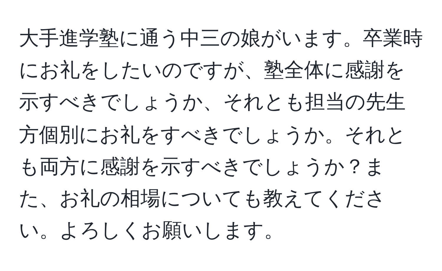 大手進学塾に通う中三の娘がいます。卒業時にお礼をしたいのですが、塾全体に感謝を示すべきでしょうか、それとも担当の先生方個別にお礼をすべきでしょうか。それとも両方に感謝を示すべきでしょうか？また、お礼の相場についても教えてください。よろしくお願いします。