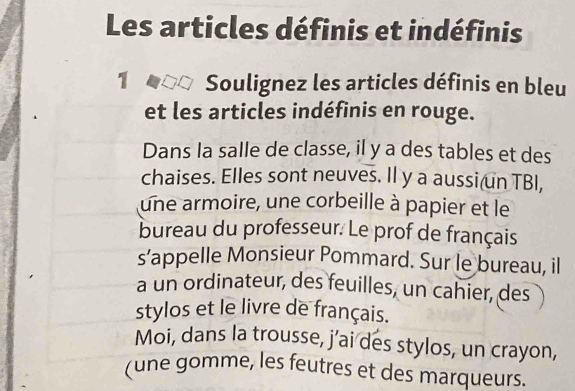 Les articles définis et indéfinis 
1 Soulignez les articles définis en bleu 
et les articles indéfinis en rouge. 
Dans la salle de classe, il y a des tables et des 
chaises. Elles sont neuves. Il y a aussi(un TBI, 
une armoire, une corbeille à papier et le 
bureau du professeur. Le prof de français 
s’appelle Monsieur Pommard. Sur le bureau, il 
a un ordinateur, des feuilles, un cahier, des 
stylos et le livre de français. 
Moi, dans la trousse, j’ai des stylos, un crayon, 
(une gomme, les feutres et des marqueurs.