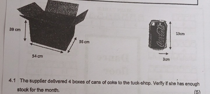 39 cm
36 cm
54 cm
4.1 The supplier delivered 4 boxes of cans of coke to the tuck-shop. Verify if she has enough 
stock for the month. (5)