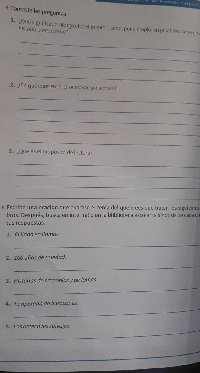 Peptos de prelectura y propósito 
Contesta las preguntas. 
¿Qué significado otorga el prefijo -pre, usado, por ejemplo, en palabras como pres 
historia o preescolar? 
_ 
_ 
_ 
_ 
2 ¿En qué consiste el proceso de prelectura? 
_ 
_ 
_ 
_ 
_ 
3¿Qué es el propósito de lectura? 
_ 
_ 
_ 
_ 
4 Escribe una oración que exprese el tema del que crees que tratan los siguientes 
bros. Después, busca en internet o en la bliblioteca escolar la sinopsis de cada un 
tus respuestas. 
1. El llano en llamas. 
_ 
2. 100 años de soledad. 
_ 
3. Historias de cronopios y de famas. 
_ 
_ 
4. Temporada de huracanes. 
_ 
5. Los detectives salvajes. 
_