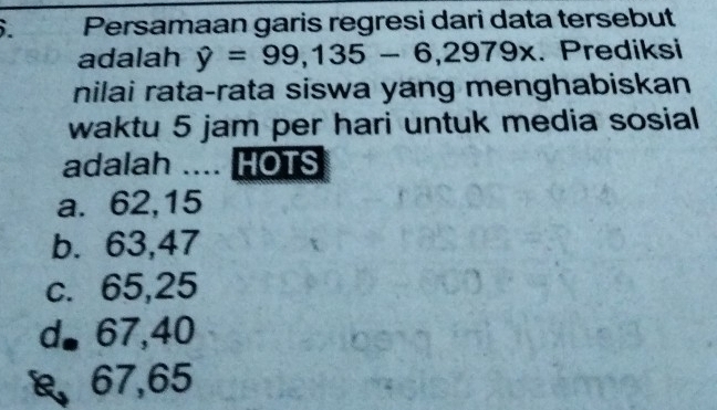 Persamaan garis regresi dari data tersebut
adalah hat y=99,135-6,2979x. Prediksi
nilai rata-rata siswa yang menghabiskan
waktu 5 jam per hari untuk media sosial
adalah .... HOTS
a. 62,15
b. 63,47
c. 65,25
d◣ 67,40
67,65