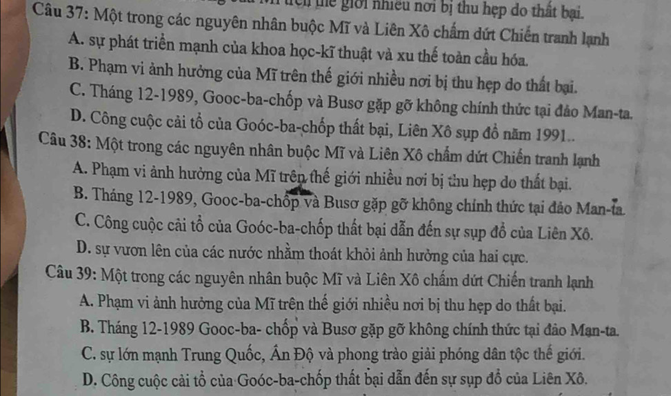 ch tể giới nhiều nơi bị thu hẹp do thất bại.
Câu 37: Một trong các nguyên nhân buộc Mĩ và Liên Xô chẩm dứt Chiến tranh lạnh
A. sự phát triển mạnh của khoa học-kĩ thuật và xu thế toàn cầu hóa.
B. Phạm vi ảnh hưởng của Mĩ trên thế giới nhiều nơi bị thu hẹp do thất bại.
C. Tháng 12-1989, Gooc-ba-chốp và Busơ gặp gỡ không chính thức tại đảo Man-ta.
D. Công cuộc cải tổ của Goóc-ba-chốp thất bại, Liên Xô sụp đồ năm 1991..
Câu 38: Một trong các nguyên nhân buộc Mĩ và Liên Xô chẩm dứt Chiến tranh lạnh
A. Phạm vi ảnh hưởng của Mĩ trên thế giới nhiều nơi bị thu hẹp do thất bại.
B. Tháng 12-1989, Gooc-ba-chốp và Busơ gặp gỡ không chính thức tại đảo Man-ta
C. Công cuộc cải tổ của Goóc-ba-chốp thất bại dẫn đến sự sụp đổ của Liên Xô.
D. sự vươn lên của các nước nhằm thoát khỏi ảnh hưởng của hai cực.
Câu 39: Một trong các nguyên nhân buộc Mĩ và Liên Xô chấm dứt Chiến tranh lạnh
A. Phạm vi ảnh hưởng của Mĩ trên thế giới nhiều nơi bị thu hẹp do thất bại.
B. Tháng 12 -1989 Gooc-ba- chốp và Busơ gặp gỡ không chính thức tại đảo Man-ta.
C. sự lớn mạnh Trung Quốc, Ấn Độ và phong trào giải phóng dân tộc thế giới.
D. Công cuộc cải tổ của Goóc-ba-chốp thất bại dẫn đến sự sụp đồ của Liên Xô.