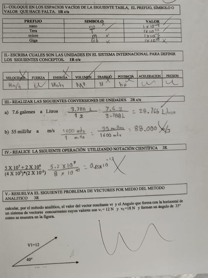 COLOQUE EN LOS ESPACIOS VACÍOS DE LA SIGUIENTE TABLA, EL PREFIJO, SÍMBOLO O
VALOR QUE HACE FALTA. 1R c/u
II.- ESCRIBA CUALES SON LAS UNIDADES EN EL SISTEMA INTERNACIONAL PARA DEFINIR
LOS SIGUIENTES CONCEPTOS. 1R c/u
III.- REALIZAR LAS SIGUIENTES CONVERSIONES DE UNIDADES 2R c/u
a) 7.6 galones a Litros
b) 55 mill/hr a m/s
IV.- REALICE LA SIGUIENTE OPERACIÓN UTILIZANDO NOTACIÓN CIENTÍFICA 3R
frac 5* 10^7+2* 10^6(4* 10^5)^4(2* 10^(-3))
V.- RESUELVA EL SIGUIENTE PROBLEMA DE VECTORES POR MEDIO DEL METODO
ANALITICO 3R
calcular, por el método analítico, el valor del vector resultante vré y el Angulo que forma con la horizontal de
un sistema de vectores concurrentes cuyos valores son v_1=12N y v_2=18N y forman un ángulo de 35°
como se muestra en la figura.