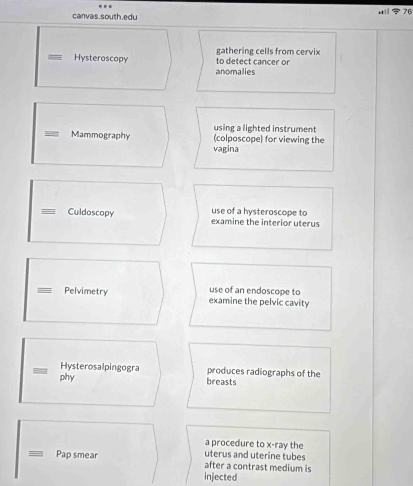 canvas.south.edu
gathering cells from cervix
Hysteroscopy to detect cancer or
anomalies
using a lighted instrument
Mammography (colposcope) for viewing the
vagina
Culdoscopy
use of a hysteroscope to
examine the interior uterus
use of an endoscope to
Pelvimetry examine the pelvic cavity
Hysterosalpingogra produces radiographs of the
phy breasts
a procedure to x-ray the
uterus and uterine tubes
Pap smear after a contrast medium is
injected