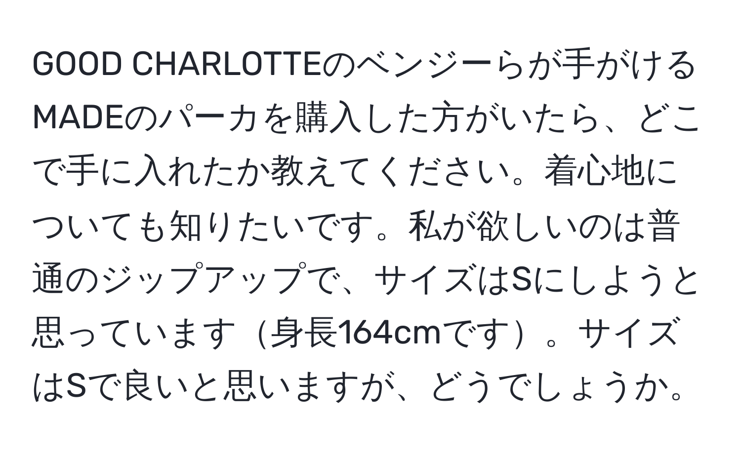 GOOD CHARLOTTEのベンジーらが手がけるMADEのパーカを購入した方がいたら、どこで手に入れたか教えてください。着心地についても知りたいです。私が欲しいのは普通のジップアップで、サイズはSにしようと思っています身長164cmです。サイズはSで良いと思いますが、どうでしょうか。