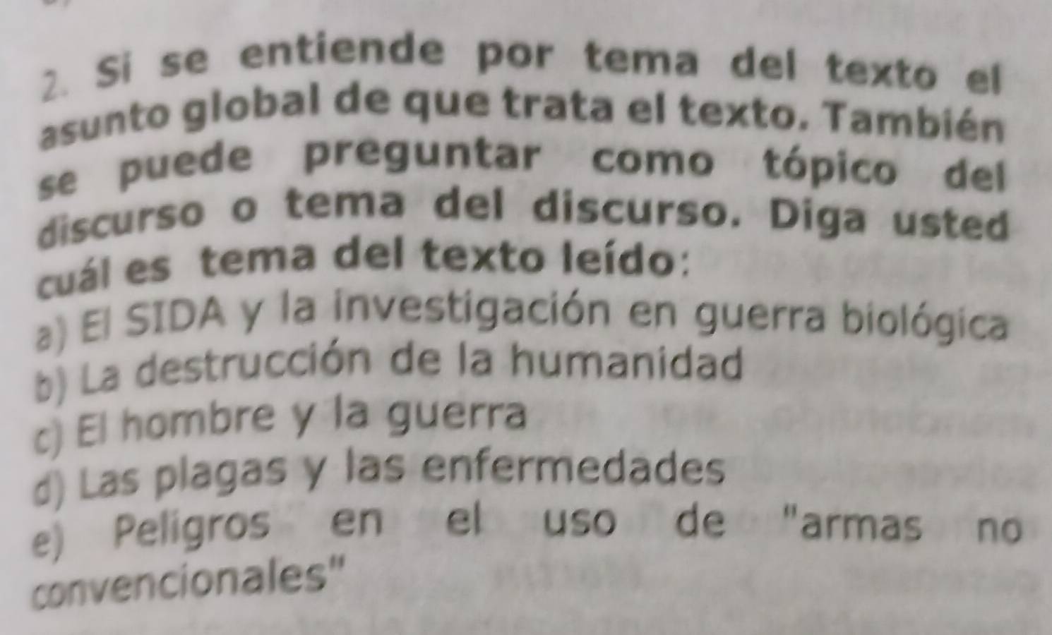 Si se entiende por tema del texto el
asunto global de que trata el texto. También
se puede preguntar como tópico del
discurso o tema del discurso. Diga usted
cuál es tema del texto leído:
a) El SIDA y la investigación en guerra biológica
b) La destrucción de la humanidad
c) El hombre y la guerra
d) Las plagas y las enfermedades
e) Peligros en el uso de "armas no
convencionales"