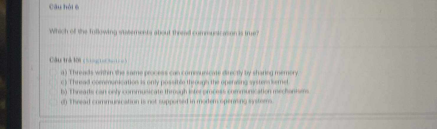 Câu hỏi 6
Which of the following statements about thread communication is true?
Câu trả lời (Sing iet ho i ce )
a) Threads within the same process can communicate directly by sharing memory.
c) Thread communication is only possible through the operating system kernel.
b) Threads can only communicate through inter-process communication mechanisms.
d) Thread communication is not supported in modern operating systems.