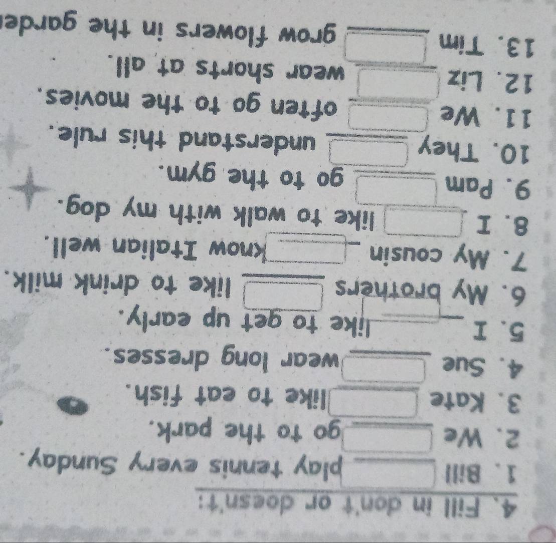 Fill in don't or doesn't: 
1. Bill _play tennis every Sunday. 
2. We _go to the park. 
3. Kate _like to eat fish. 
4. Sue _wear long dresses. 
5. I _like to get up early. 
6. My brothers _like to drink milk. 
7. My cousin _know Italian well. 
8. I like to walk with my dog. 
9. Pam _go to the gym. 
10. They _understand this rule. 
11. We often go to the movies. 
12. Liz _wear shorts at all. 
13. Tim _grow flowers in the garde