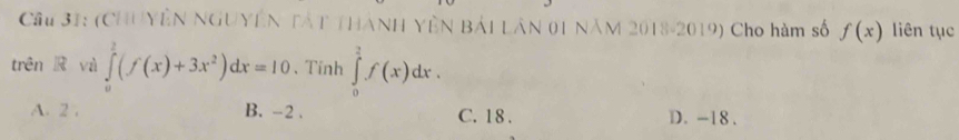 Cầu 31: (CHUYÊN NGUYÊN TÁT THANH YÊN BẢI LâN 01 NăM 2018-2019) Cho hàm số f(x) liên tục
trên R và ∈tlimits _0^(1(f(x)+3x^2))dx=10 、Tỉnh ∈tlimits _0^2f(x)dx.
A. 2. B. -2. C. 18. D. -18.