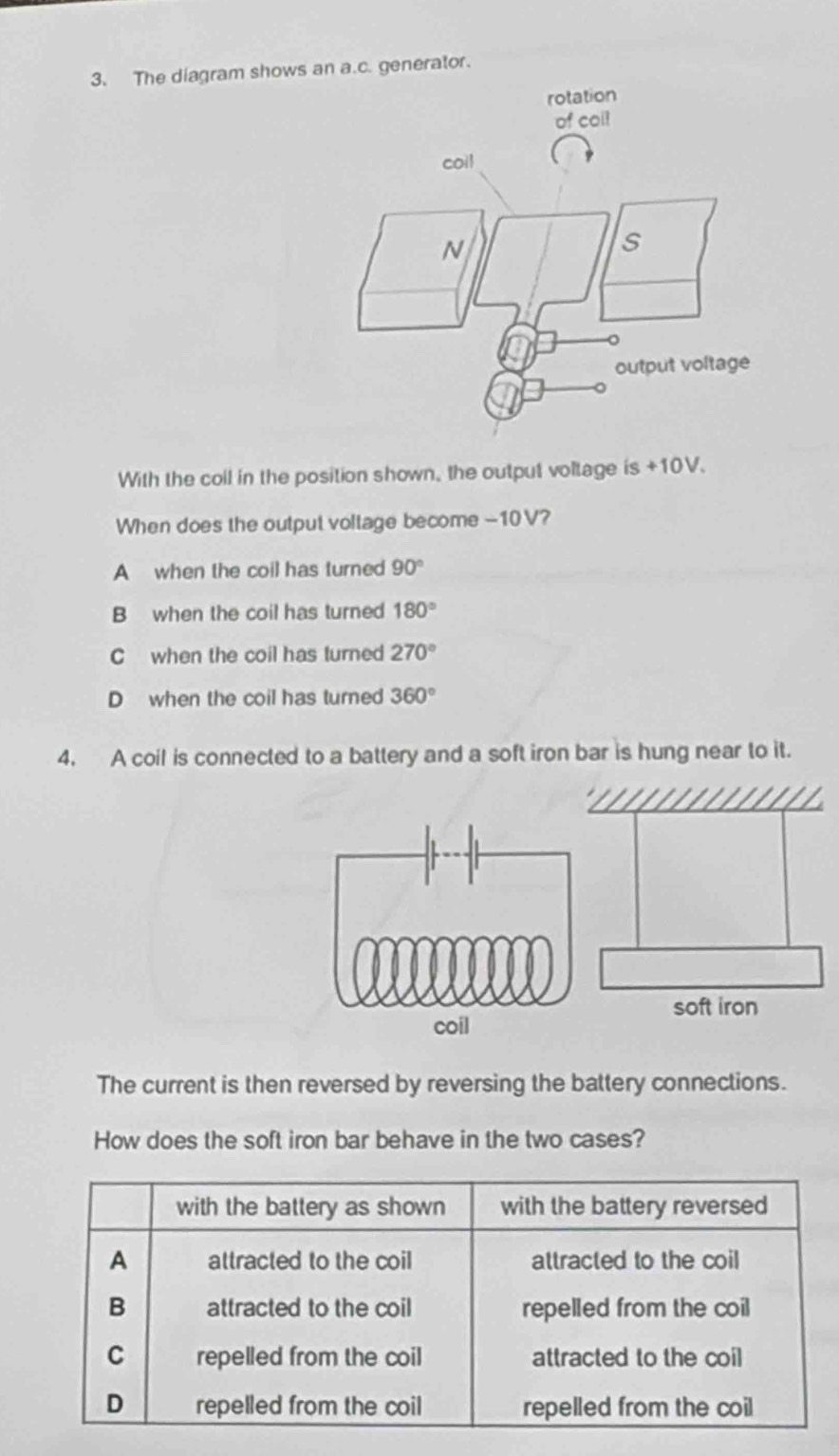 The diagram shows an a.c. generator.
With the coll in the position shown, the output voltage is +10V.
When does the output voltage become -10 V?
A when the coil has turned 90°
B when the coil has turned 180°
C when the coil has turned 270°
Dwhen the coil has turned 360°
4. A coil is connected to a battery and a soft iron bar is hung near to it.
soft iron
The current is then reversed by reversing the battery connections.
How does the soft iron bar behave in the two cases?