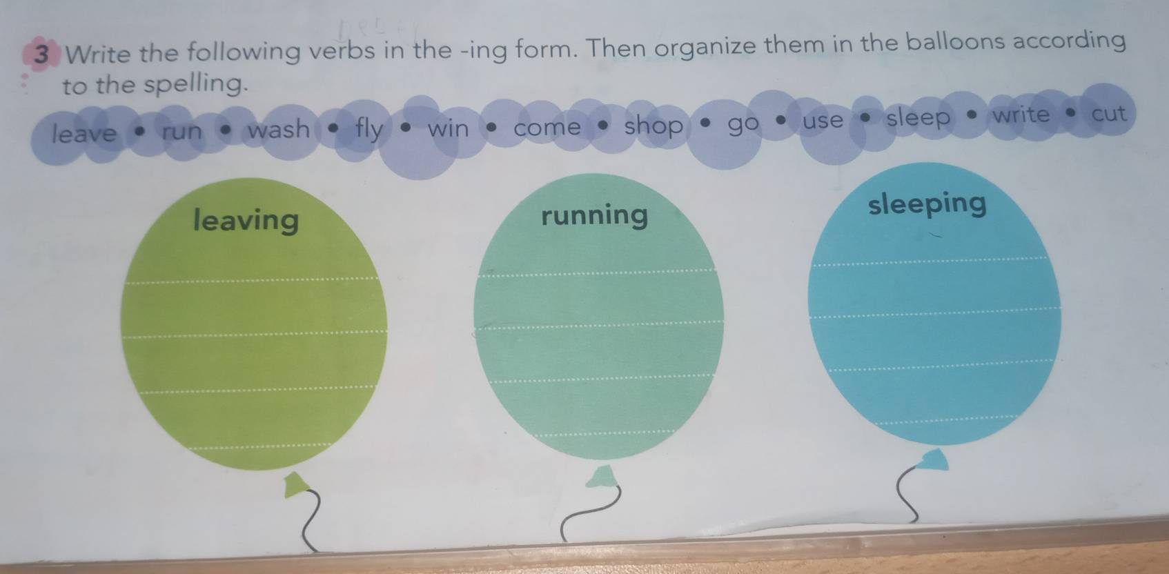 Write the following verbs in the -ing form. Then organize them in the balloons according
to the spelling.
leave run wash fly win come shop go use sleep write cut
leaving running sleeping