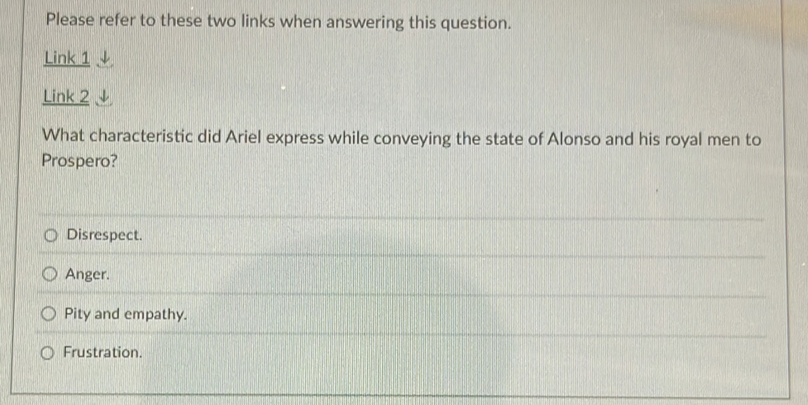 Please refer to these two links when answering this question.
Link 1 ↓
Link 2
What characteristic did Ariel express while conveying the state of Alonso and his royal men to
Prospero?
Disrespect.
Anger.
Pity and empathy.
Frustration.