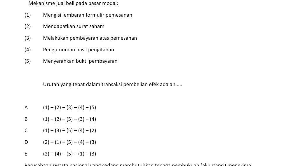 Mekanisme jual beli pada pasar modal:
(1) Mengisi lembaran formulir pemesanan
(2) Mendapatkan surat saham
(3) Melakukan pembayaran atas pemesanan
(4) Pengumuman hasil penjatahan
(5) Menyerahkan bukti pembayaran
Urutan yang tepat dalam transaksi pembelian efek adalah ....
A (1)-(2)-(3)-(4)-(5)
B (1)-(2)-(5)-(3)-(4)
C (1)-(3)-(5)-(4)-(2)
D (2)-(1)-(5)-(4)-(3)
E (2)-(4)-(5)-(1)-(3)
Perusahaan swasta nasional vạng sedang membutubkan tenaga nembukuan (akuntansi) menerima