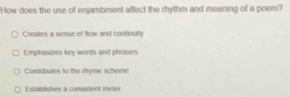 How does the use of enjambment affect the rhythm and meaning of a poem?
Creates a sense of flow and continuity
Emphasizes key words and phrases
Contributes to the rhyme scheme
Establishes a consistent meter