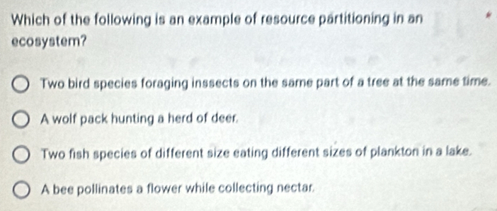 Which of the following is an example of resource partitioning in an
ecosystem?
Two bird species foraging inssects on the same part of a tree at the same time.
A wolf pack hunting a herd of deer.
Two fish species of different size eating different sizes of plankton in a lake.
A bee pollinates a flower while collecting nectar.