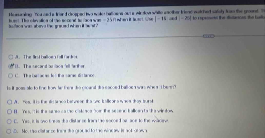 Reasoning You and a friend dropped two water balloons out a window while another friend watched safely from the ground. T
burst. The elevation of the second balloon was - 25 ft when it burst. Use |-16| and |-25| to represent the distances the ball 
balloon was above the ground when it burst?
A. The first balloon fell farther.
B. The second balloon fell farther
C. The balloons fell the same distance.
Is it possible to find how far from the ground the second balloon was when it burst?
A. Yes, it is the distance between the two balloons when they burst.
B. Yes, it is the same as the distance from the second balloon to the window.
C. Yes, it is two times the distance from the second balloon to the wa dow.
D. No, the distance from the ground to the window is not known.