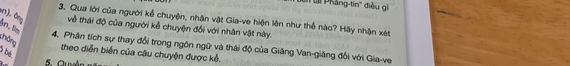 'en tại Phẳng-tin'' điều gì 
3. Qua lời của người kể chuyện, nhân vật Gia-ve hiện lên như thế nào? Hãy nhận xét 
n), ông về thái độ của người kể chuyện đối với nhân vật này. 
n, tìm 
hông 
4. Phân tích sự thay đổi trong ngôn ngữ và thái độ của Giăng Van-giăng đối với Gia-ve
3 bé. 
theo diễn biến của câu chuyện được kể. 
5. Quyền n