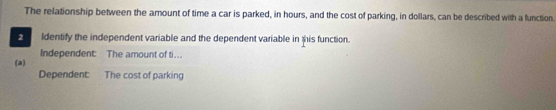 The relationship between the amount of time a car is parked, in hours, and the cost of parking, in dollars, can be described with a function. 
2 ldentify the independent variable and the dependent variable in this function. 
Independent: The amount of ti…. 
(a) 
Dependent: The cost of parking