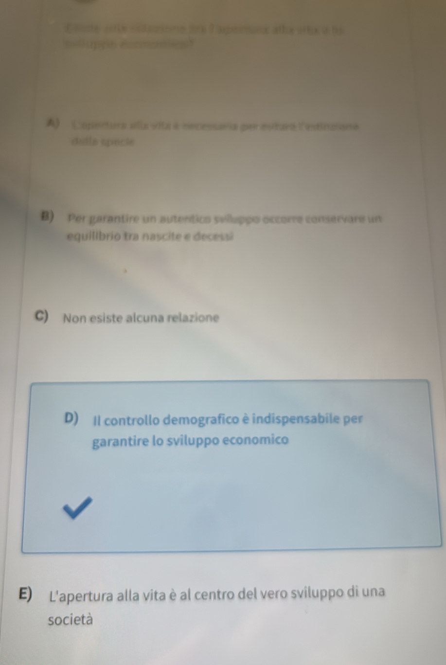 ttte otte cntaions de Tagertanx alta stto a ts
moluppe eoomamen
A) Caportura alia vita à necessaria per estaro l'estinaione
daila specie
B) Per garantire un autentico svilluppo occorre conservare un
equilibrio tra nascite e decessã
C) Non esiste alcuna relazione
D) Il controllo demografico è indispensabile per
garantire lo sviluppo economico
E) L'apertura alla vita è al centro del vero sviluppo di una
società