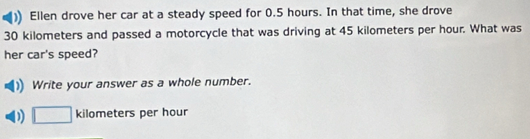 Ellen drove her car at a steady speed for 0.5 hours. In that time, she drove
30 kilometers and passed a motorcycle that was driving at 45 kilometers per hour. What was 
her car's speed? 
Write your answer as a whole number. 
) □ kilometers per hour