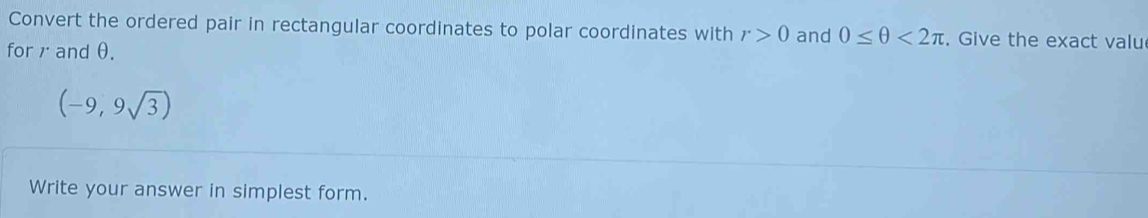 Convert the ordered pair in rectangular coordinates to polar coordinates with r>0 and 0≤ θ <2π. Give the exact valu 
for andθ.
(-9,9sqrt(3))
Write your answer in simplest form.