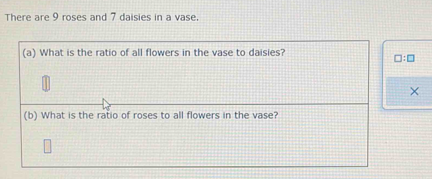 There are 9 roses and 7 daisies in a vase. 
(a) What is the ratio of all flowers in the vase to daisies?
□ :□
× 
(b) What is the ratio of roses to all flowers in the vase?