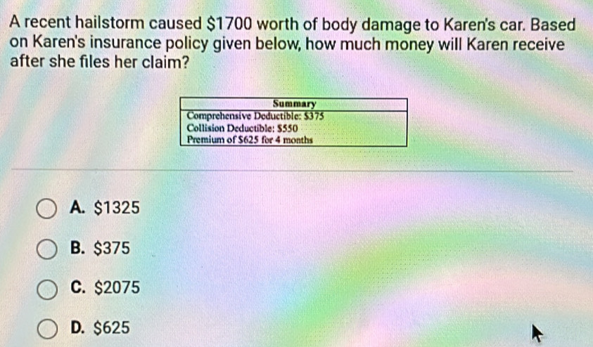 A recent hailstorm caused $1700 worth of body damage to Karen's car. Based
on Karen's insurance policy given below, how much money will Karen receive
after she files her claim?
A. $1325
B. $375
C. $2075
D. $625