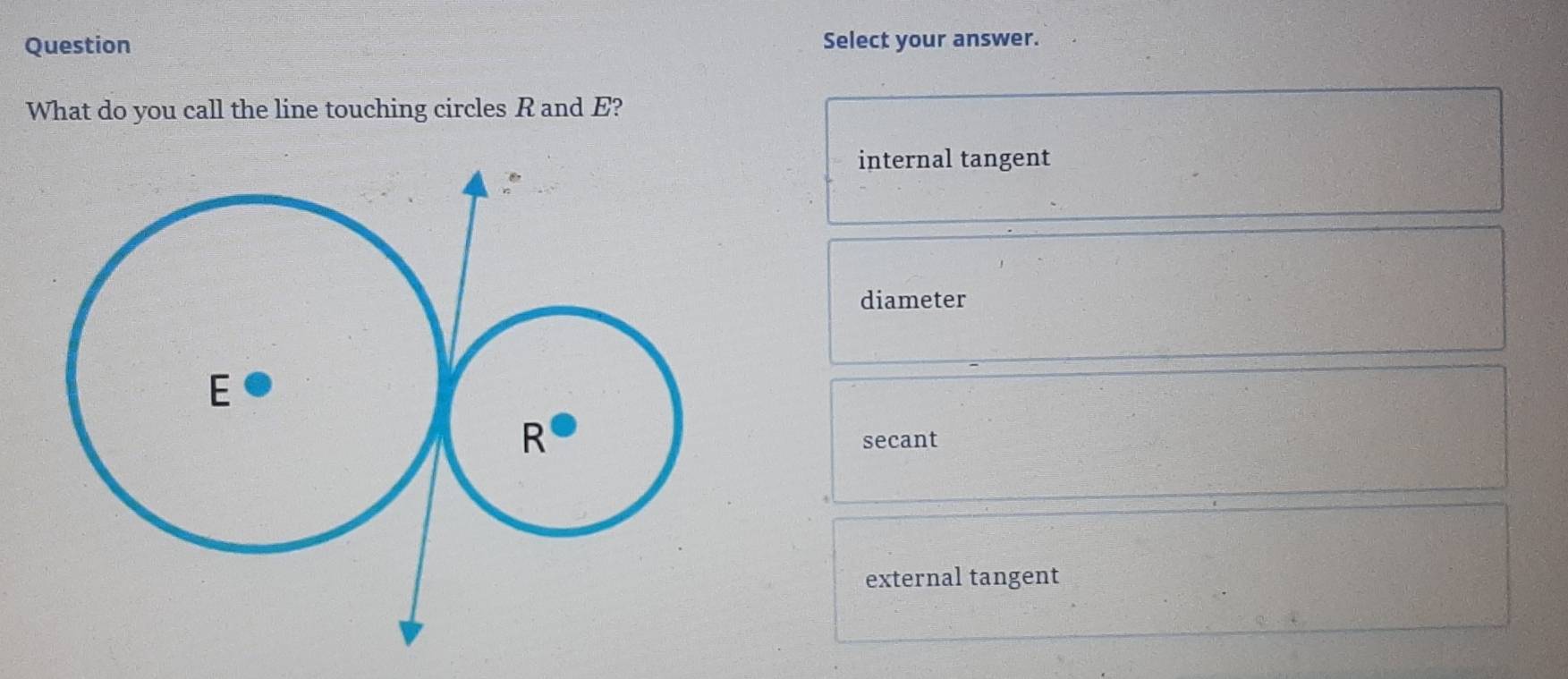 Question Select your answer.
What do you call the line touching circles R and E?
internal tangent
diameter
secant
external tangent