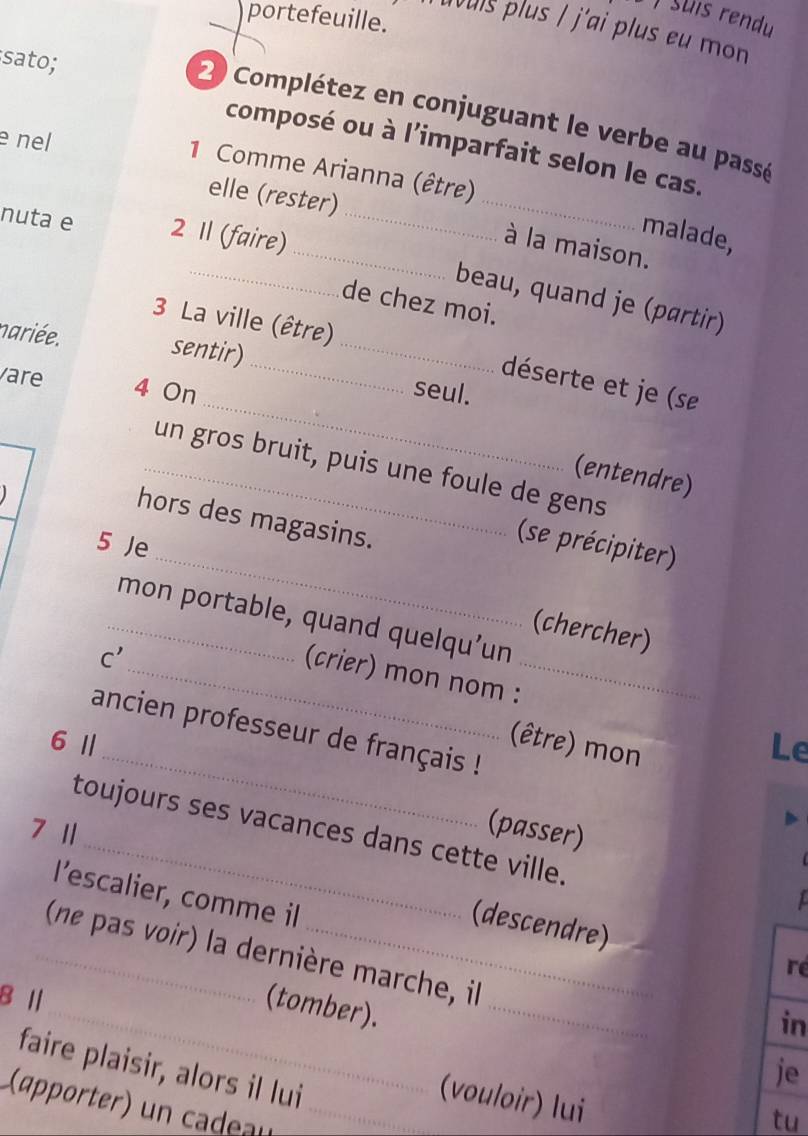 portefeuille. 
Tuvuis plus / j'ai plus eu mon 
sato; 
2 Complétez en conjuguant le verbe au passé 
e nel 
_ 
composé ou à l'imparfait selon le cas. 
1 Comme Arianna (être) 
elle (rester) 
nuta e 2 1l (faire)_ 
malade, 
_à la maison. 
_beau, quand je (partir) 
de chez moi. 
3 La ville (être) 
nariée. sentir)_ 
_ 
vare 4 On 
_déserte et je (se 
seul. 
_un gros bruit, puis une foule de gens 
(entendre) 

_ 
hors des magasins. 
5 Je 
(se précipiter) 
_mon portable, quand quelqu’un 
(chercher) 
(crier) mon nom : 
_ 
C' _(être) mon 
ancien professeur de français ! 
6 Ⅱ Le 
(passer) 
toujours ses vacances dans cette ville. 
7 1 
l’escalier, comme il 
(descendre) 
_(ne pas voir) la dernière marche, il 
ré 
8 Ⅱ 
_(tomber). 
_ 
in 
faire plaisir, alors il lui 
je 
(vouloir) lui 
(apprtr eu_ 
tu