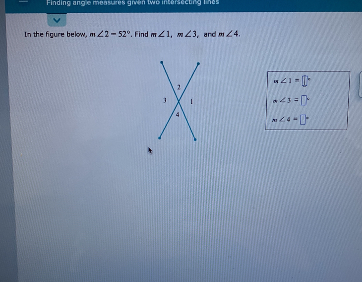 Finding angle measures given two intersecting lines 
In the figure below, m∠ 2=52°. Find m∠ 1, m∠ 3 , and m∠ 4.
m∠ 1=□°
m∠ 3=□°
m∠ 4=□°