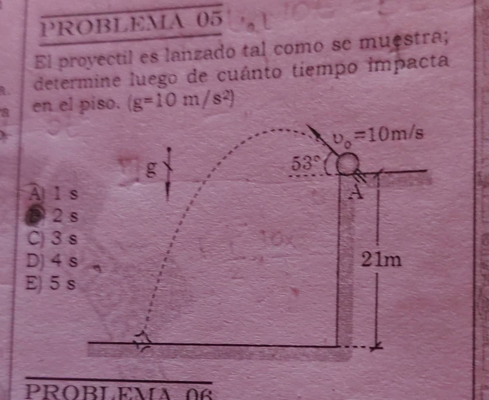 PROBLEMA 05
El proyectil es lanzado tal como se muestra;
determine luego de cuánto tiempo impacta
8 en el piso. (g=10m/s^2)
upsilon _0=10m/s
g
53°
A l s A
3 2 s
C) 3 s
D) 4 s 21m
E) 5 s
PROBLEM 12