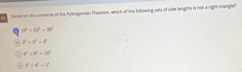 Based on the converse of the Pythagorean Theorem, which of the following sets of side lengths is not a right triangle?
10^2+24^2=26^2
B 2^2+3^2=4^2
C 6^2+8^2=10^2
D 3^2+4^2=5^2