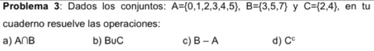 Problema 3: Dados los conjuntos: A= 0,1,2,3,4,5 , B= 3,5,7 y C= 2,4 , en tu
cuaderno resuelve las operaciones:
a) A∩ B b) B∪ C c) B-A d) C^c