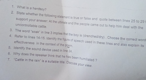 What is a herdboy? 
2. State whether the following statement is true or false and quote between lines 25 to 29
support your answer: At the ultimale end the people came out to help him deal with the 
uncontrollable cattle. 
3. The word “soak” in line 3 implies that the boy is (drenched/dry) . Choose the correct word 
4. Refer to lines 14-15. Identify the figure of speech used in these lines and also explain its 
effectiveness in the context of the poem. 
5. Identify the sound device used in line 24. 
6. Why does the speaker think that he has been humiliated ? 
7. "Cattle in the rain" is a suitable title. Discuss your view.