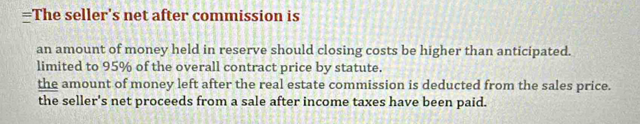 =The seller's net after commission is
an amount of money held in reserve should closing costs be higher than anticipated.
limited to 95% of the overall contract price by statute.
the amount of money left after the real estate commission is deducted from the sales price.
the seller's net proceeds from a sale after income taxes have been paid.