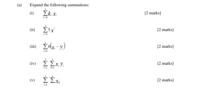 Expand the following summations: 
(i) sumlimits _(i-0)^3k_ix_i [2 marks] 
(ii) sumlimits _(i-0)^35x' [2 marks] 
(iii) sumlimits _(i=0)^26(x_i-y_i) [2 marks] 
(iv) sumlimits _(i=1)^2sumlimits _(5-1)^2x_iy_i [2 marks] 
(v) sumlimits _(i-1)^2sumlimits x_i [2 marks]