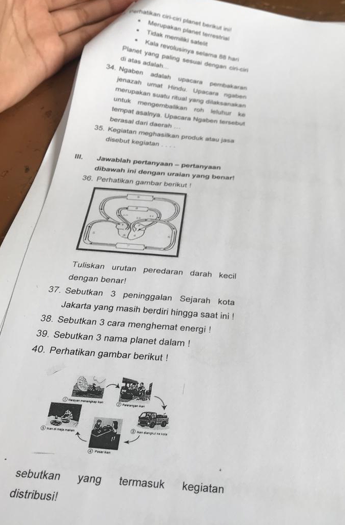 erhatikan cirl-ciri planet berikut ini 
Merupakan planet terrestrial 
Tidak memiliki satelit 
Kala revolusinya selama 88 har 
Planet yang paling sesuai dengan cin-ciri 
di atas adalah.. 
34. Ngaben adalah upacara pembakaran 
jenazah umat Hindu. Upacara ngaben 
merupakan suatu ritual yang dilaksanakan 
untuk mengembalikan roh leluhur ke 
tempat asainya. Upacara Ngaben tersebut 
berasal dari daerah .. 
35. Kegiatan meghasilkan produk atau jasa 
disebut kegiatan . . . . 
III. Jawablah pertanyaan - pertanyaan 
dibawah ini dengan uraian yang benar! 
36. Perhatikan gambar 
Tuliskan urutan peredaran darah kecil 
dengan benar! 
37. Sebutkan 3 peninggalan Sejarah kota 
Jakarta yang masih berdiri hingga saat ini ! 
38. Sebutkan 3 cara menghemat energi ! 
39. Sebutkan 3 nama planet dalam ! 
40. Perhatikan gambar berikut ! 
sebutkan yang termasuk kegiatan 
distribusi!