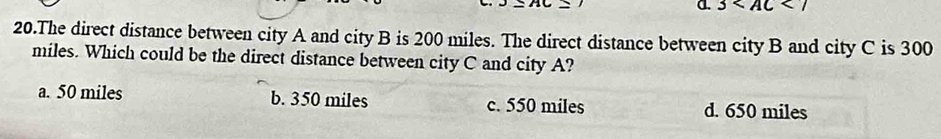 3
20.The direct distance between city A and city B is 200 miles. The direct distance between city B and city C is 300
miles. Which could be the direct distance between city C and city A?
a. 50 miles b. 350 miles c. 550 miles d. 650 miles