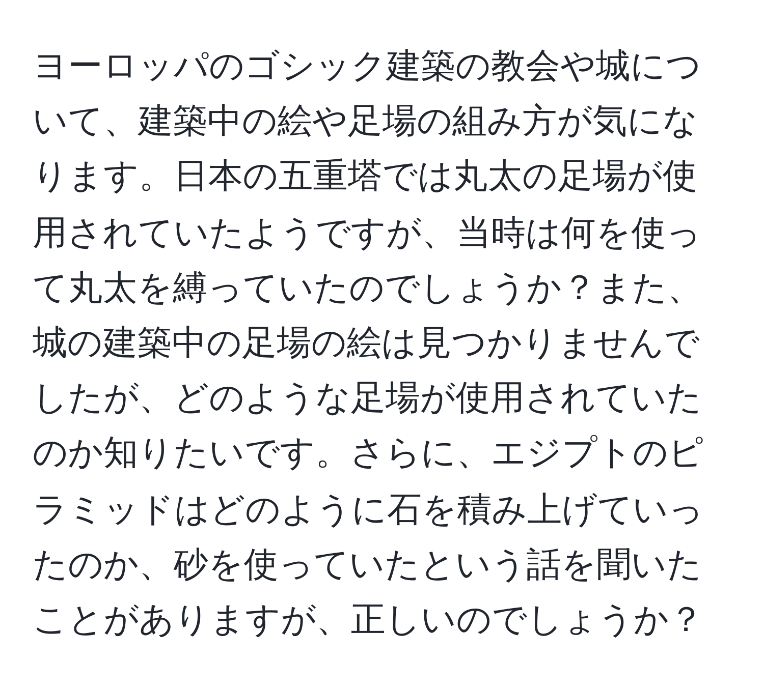 ヨーロッパのゴシック建築の教会や城について、建築中の絵や足場の組み方が気になります。日本の五重塔では丸太の足場が使用されていたようですが、当時は何を使って丸太を縛っていたのでしょうか？また、城の建築中の足場の絵は見つかりませんでしたが、どのような足場が使用されていたのか知りたいです。さらに、エジプトのピラミッドはどのように石を積み上げていったのか、砂を使っていたという話を聞いたことがありますが、正しいのでしょうか？