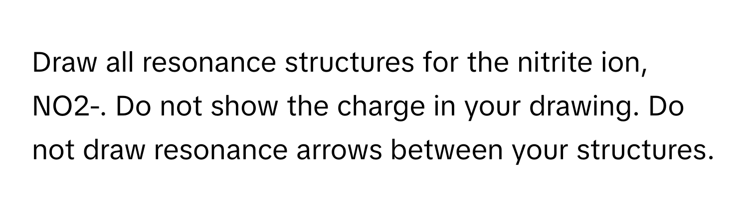 Draw all resonance structures for the nitrite ion, NO2-. Do not show the charge in your drawing. Do not draw resonance arrows between your structures.