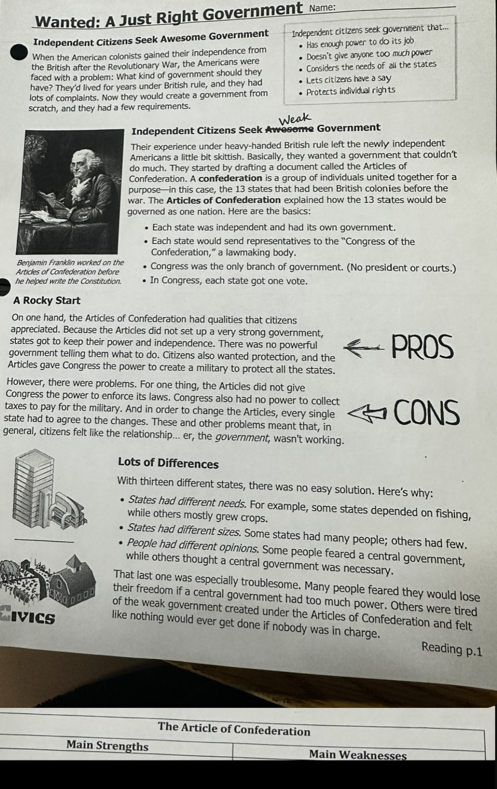 Wanted: A Just Right Government Name:
Independent Citizens Seek Awesome Government  Independent citizens seek government that...
When the American colonists gained their independence from ● Has enough power to doits job
the British after the Revolutionary War, the Americans were Doesn't give anyone too much power
faced with a problem: What kind of government should they Considers the needs of all the states
have? They'd lived for years under British rule, and they had Lets citizens have a say
lots of complaints. Now they would create a government from Protects individual rights
scratch, and they had a few requirements.
Independent Citizens Seek Awesome Government
Their experience under heavy-handed British rule left the newly independent
Americans a little bit skittish. Basically, they wanted a government that couldn’t
do much. They started by drafting a document called the Articles of
Confederation. A confederation is a group of individuals united together for a
purpose—in this case, the 13 states that had been British colonies before the
war. The Articles of Confederation explained how the 13 states would be
governed as one nation. Here are the basics:
Each state was independent and had its own government.
Each state would send representatives to the “Congress of the
Confederation,” a lawmaking body.
Benjamin Franklin worked on the
Articles of Confederation before Congress was the only branch of government. (No president or courts.)
he helped write the Constitution. In Congress, each state got one vote.
A Rocky Start
On one hand, the Articles of Confederation had qualities that citizens
appreciated. Because the Articles did not set up a very strong government,
states got to keep their power and independence. There was no powerful PROS
government telling them what to do. Citizens also wanted protection, and the
Articles gave Congress the power to create a military to protect all the states.
However, there were problems. For one thing, the Articles did not give
Congress the power to enforce its laws. Congress also had no power to collect
taxes to pay for the military. And in order to change the Articles, every single CONS
state had to agree to the changes. These and other problems meant that, in
general, citizens felt like the relationship... er, the government, wasn't working.
Lots of Differences
With thirteen different states, there was no easy solution. Here’s why:
States had different needs. For example, some states depended on fishing,
while others mostly grew crops.
States had different sizes. Some states had many people; others had few.
People had different opinions. Some people feared a central government,
while others thought a central government was necessary.
That last one was especially troublesome. Many people feared they would lose
their freedom if a central government had too much power. Others were tired
Sivics
of the weak government created under the Articles of Confederation and felt
like nothing would ever get done if nobody was in charge. Reading p.1
The Article of Confederation
Main Strengths Main Weaknesses