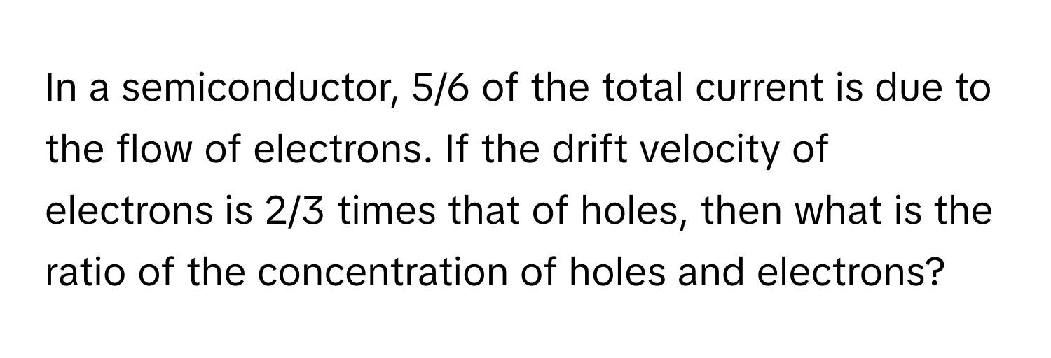 In a semiconductor, 5/6 of the total current is due to the flow of electrons. If the drift velocity of electrons is 2/3 times that of holes, then what is the ratio of the concentration of holes and electrons?