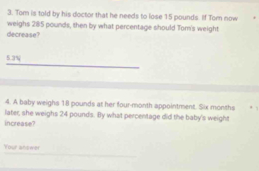 Tom is told by his doctor that he needs to lose 15 pounds. If Tom now 
weighs 285 pounds, then by what percentage should Tom's weight 
decrease?
5.3%
4. A baby weighs 18 pounds at her four-month appointment. Six months
later, she weighs 24 pounds. By what percentage did the baby's weight 
increase? 
Your answer